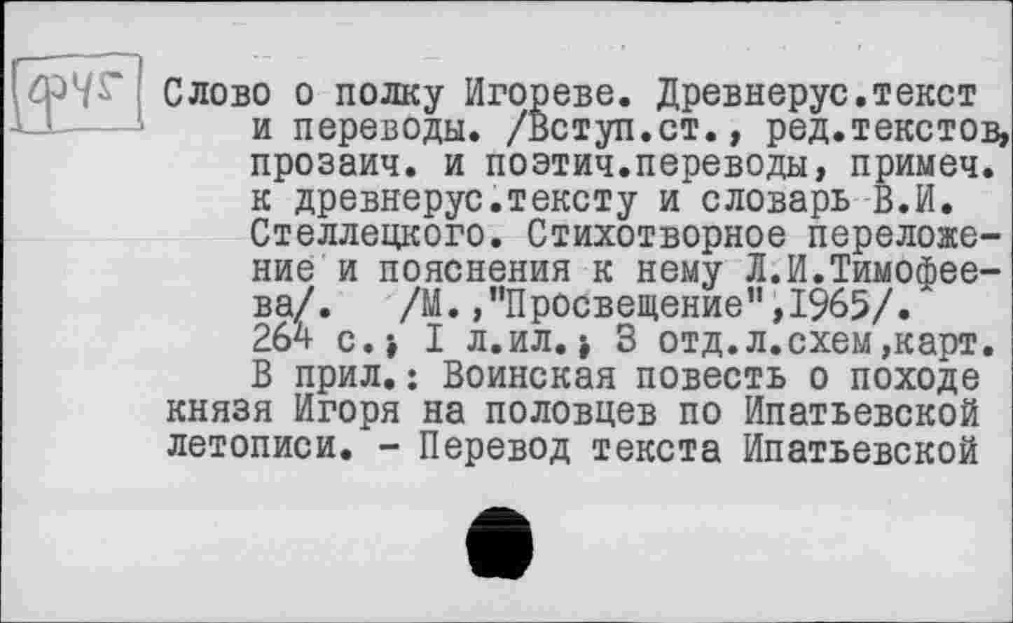 ﻿СЛОВО о полку Игорево. Древнерус.текст и переводы. /Вступ.ст., ред.текстов,
прозаич. и поэтич.переводы, примеч. к древнерус.тексту и"словарь В.И. Стеллецкого. Стихотворное переложение и пояснения к нему Л.И.Тимофеева/. /М. /’Просвещение” ,1%5/.А 264 с.» I л. ил. -, 3 отд. л. схем,карт. В прил.: Воинская повесть о походе князя Игоря на половцев по Ипатьевской летописи. - Перевод текста Ипатьевской